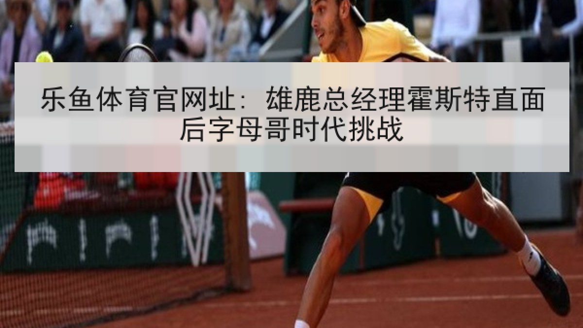 乐鱼体育官网址: 雄鹿总经理霍斯特直面后字母哥时代挑战 乐鱼体育官网址: 雄鹿总经理霍斯特直面后字母哥时代挑战